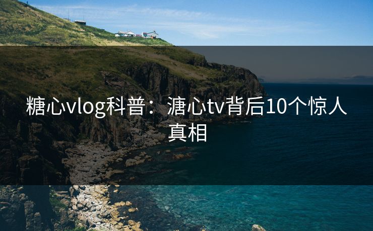 糖心vlog科普：溏心tv背后10个惊人真相
