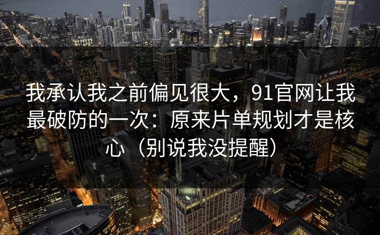 我承认我之前偏见很大，91官网让我最破防的一次：原来片单规划才是核心（别说我没提醒）