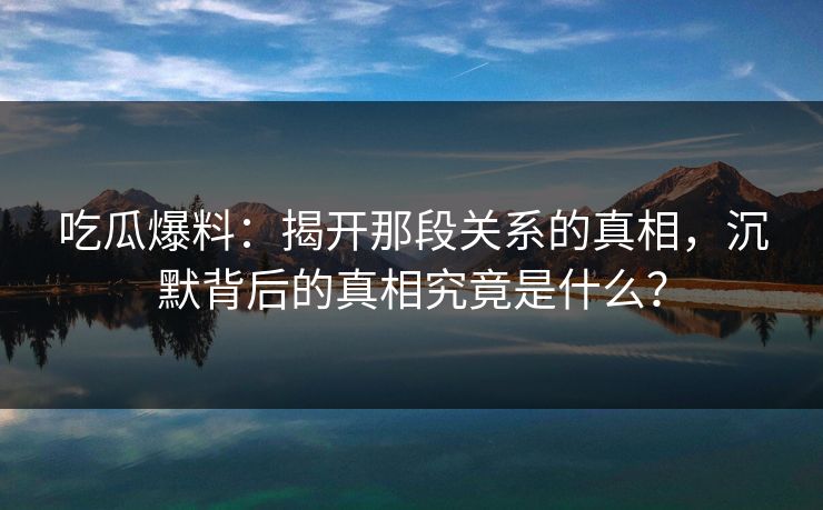 吃瓜爆料：揭开那段关系的真相，沉默背后的真相究竟是什么？