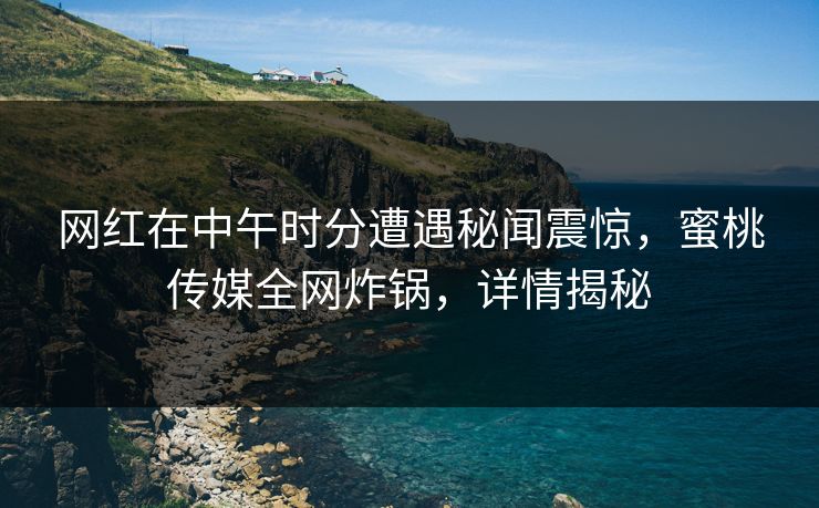 网红在中午时分遭遇秘闻震惊，蜜桃传媒全网炸锅，详情揭秘