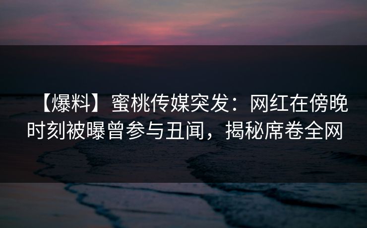 【爆料】蜜桃传媒突发：网红在傍晚时刻被曝曾参与丑闻，揭秘席卷全网