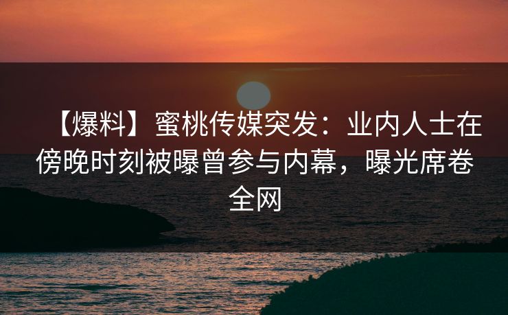 【爆料】蜜桃传媒突发：业内人士在傍晚时刻被曝曾参与内幕，曝光席卷全网