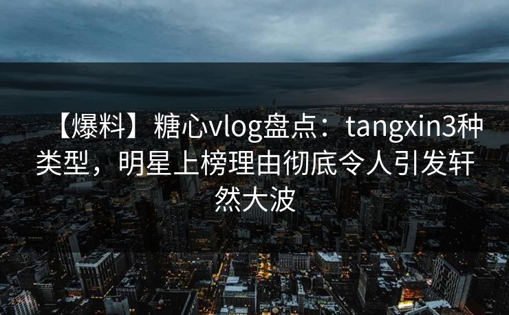 【爆料】糖心vlog盘点：tangxin3种类型，明星上榜理由彻底令人引发轩然大波