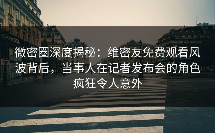 微密圈深度揭秘：维密友免费观看风波背后，当事人在记者发布会的角色疯狂令人意外