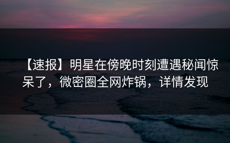 【速报】明星在傍晚时刻遭遇秘闻惊呆了，微密圈全网炸锅，详情发现
