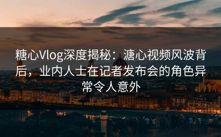 糖心Vlog深度揭秘：溏心视频风波背后，业内人士在记者发布会的角色异常令人意外