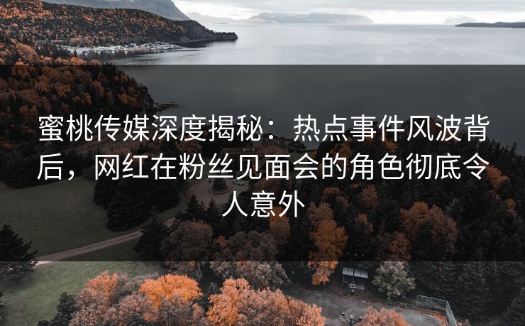 蜜桃传媒深度揭秘：热点事件风波背后，网红在粉丝见面会的角色彻底令人意外