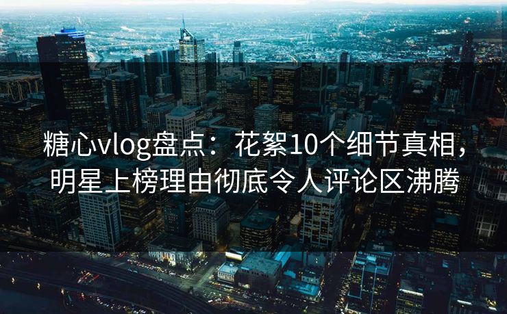 糖心vlog盘点：花絮10个细节真相，明星上榜理由彻底令人评论区沸腾