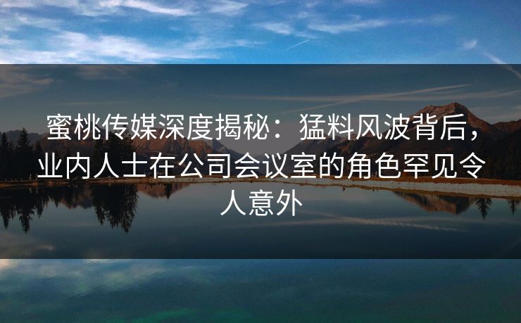 蜜桃传媒深度揭秘：猛料风波背后，业内人士在公司会议室的角色罕见令人意外