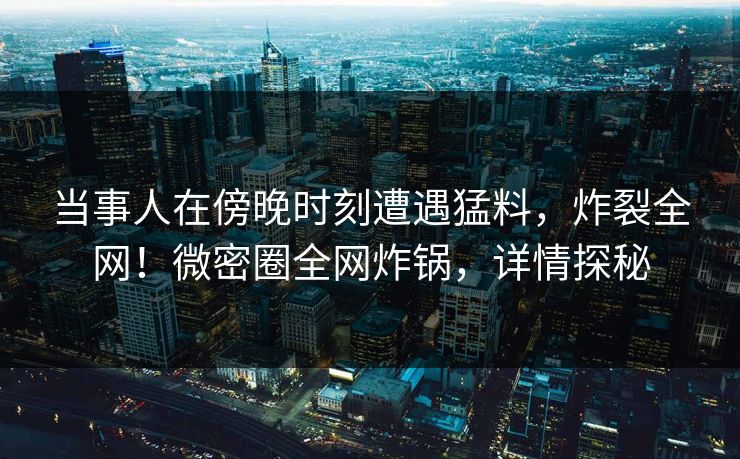 当事人在傍晚时刻遭遇猛料，炸裂全网！微密圈全网炸锅，详情探秘