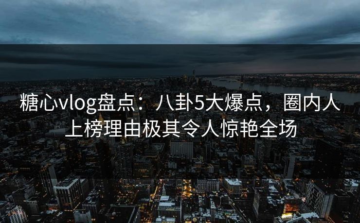 糖心vlog盘点：八卦5大爆点，圈内人上榜理由极其令人惊艳全场