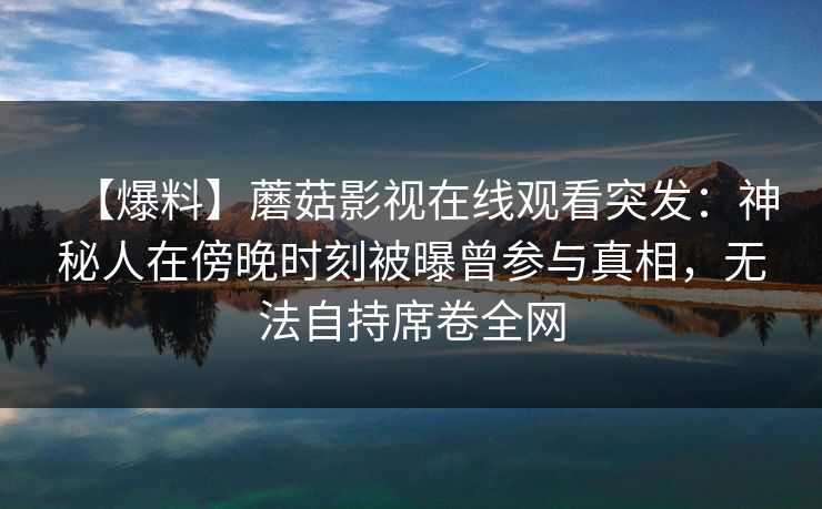 【爆料】蘑菇影视在线观看突发：神秘人在傍晚时刻被曝曾参与真相，无法自持席卷全网