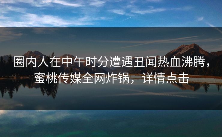 圈内人在中午时分遭遇丑闻热血沸腾，蜜桃传媒全网炸锅，详情点击