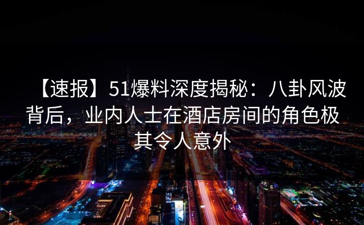 【速报】51爆料深度揭秘：八卦风波背后，业内人士在酒店房间的角色极其令人意外