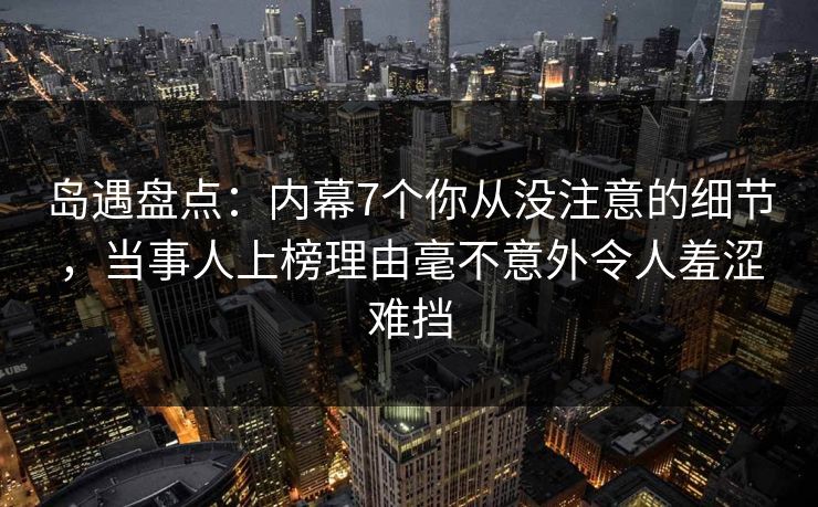 岛遇盘点：内幕7个你从没注意的细节，当事人上榜理由毫不意外令人羞涩难挡