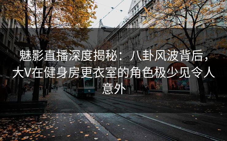 魅影直播深度揭秘：八卦风波背后，大V在健身房更衣室的角色极少见令人意外