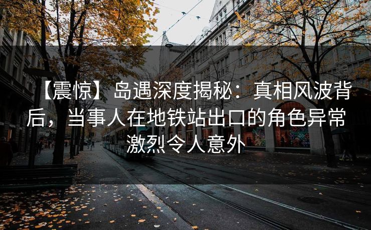 【震惊】岛遇深度揭秘：真相风波背后，当事人在地铁站出口的角色异常激烈令人意外