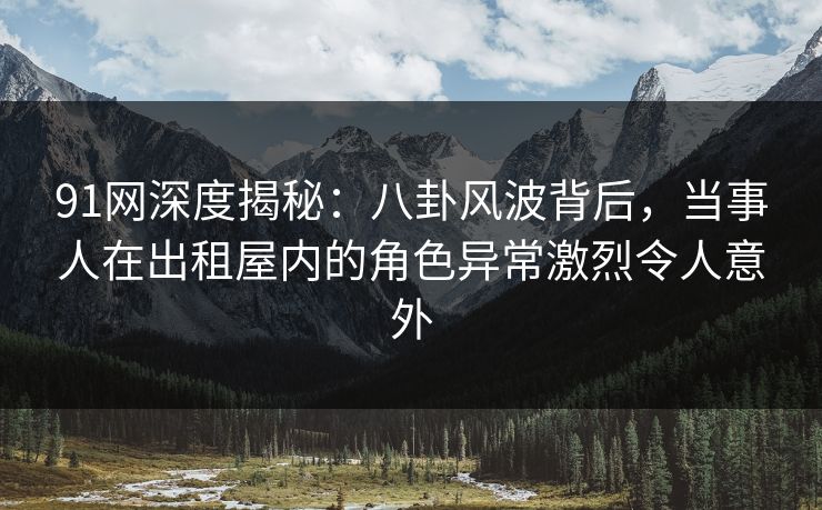 91网深度揭秘：八卦风波背后，当事人在出租屋内的角色异常激烈令人意外