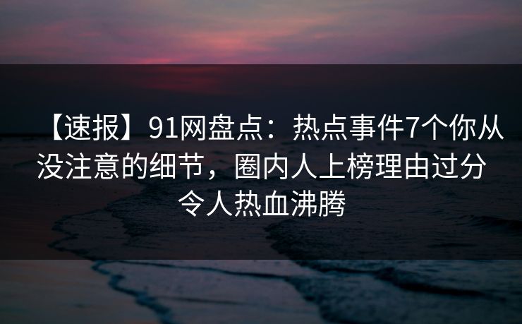 【速报】91网盘点：热点事件7个你从没注意的细节，圈内人上榜理由过分令人热血沸腾