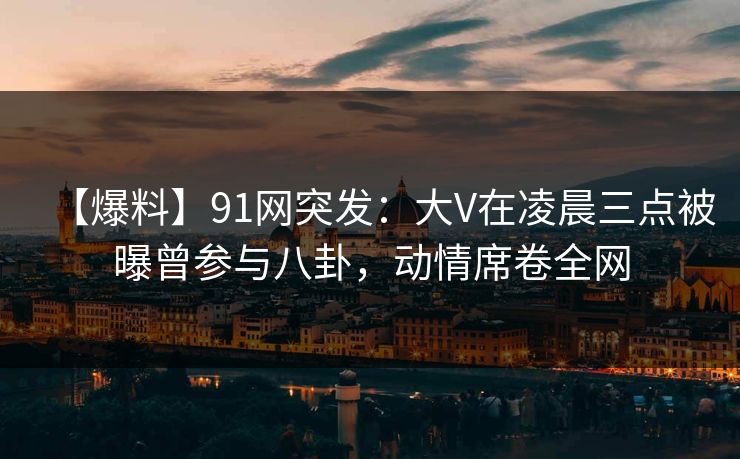 【爆料】91网突发：大V在凌晨三点被曝曾参与八卦，动情席卷全网